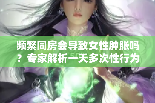 频繁同房会导致女性肿胀吗？专家解析一天多次性行为的影响