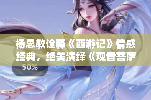 杨思敏诠释《西游记》情感经典，绝美演绎《观音菩萨》巅峰之作