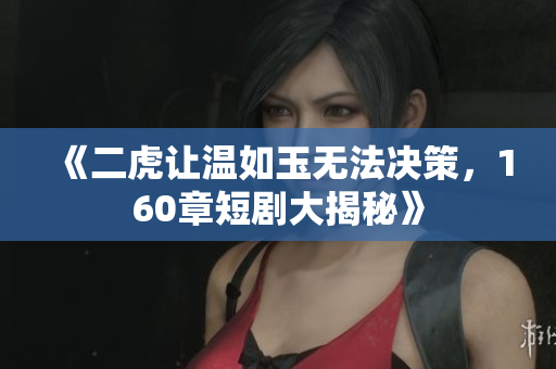《二虎让温如玉无法决策，160章短剧大揭秘》