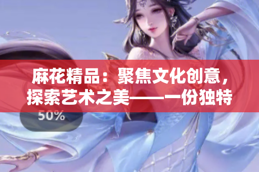 麻花精品:聚焦文化创意,探索艺术之美——一份独特的文创体验 麻花精品:聚焦文化创意,探索艺术之美——一份独特的文创体验
