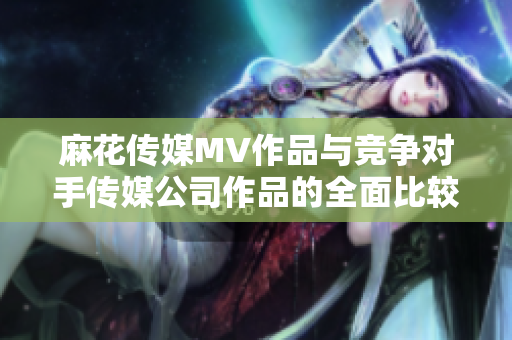 麻花传媒MV作品与竞争对手传媒公司作品的全面比较