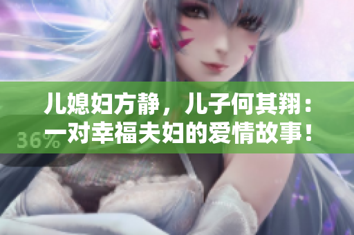 儿媳妇方静,儿子何其翔:一对幸福夫妇的爱情故事! 儿媳妇方静,儿子何其翔:一对幸福夫妇的爱情故事!