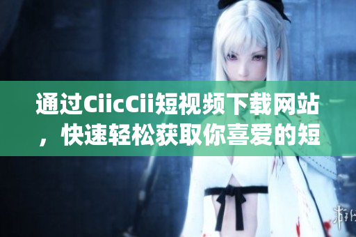 通过CiicCii短视频下载网站，快速轻松获取你喜爱的短视频(1)
