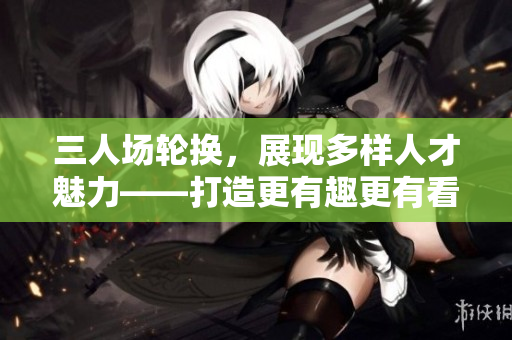 三人场轮换,展现多样人才魅力——打造更有趣更有看点的比赛模式 三人场轮换,展现多样人才魅力——打造更有趣更有看点的比赛模式
