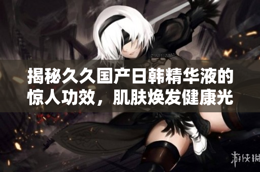 揭秘久久国产日韩精华液的惊人功效,肌肤焕发健康光彩! 揭秘久久国产日韩精华液的惊人功效,肌肤焕发健康光彩!