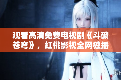 观看高清免费电视剧《斗破苍穹》，红桃影视全网独播