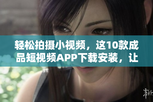 轻松拍摄小视频,这10款成品短视频APP下载安装,让你随心所欲创作 轻松拍摄小视频,这10款成品短视频APP下载安装,让你随心所欲创作