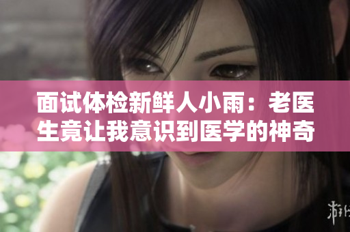 面试体检新鲜人小雨：老医生竟让我意识到医学的神奇之处