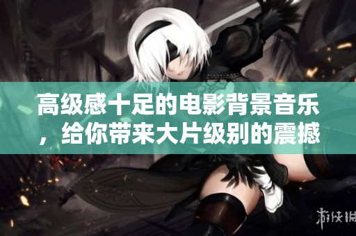高级感十足的电影背景音乐，给你带来大片级别的震撼体验