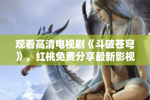 观看高清电视剧《斗破苍穹》,红桃免费分享最新影视资源 观看高清电视剧《斗破苍穹》,红桃免费分享最新影视资源