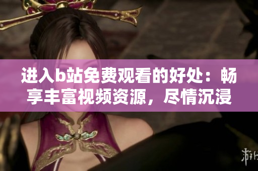 进入b站免费观看的好处：畅享丰富视频资源，尽情沉浸精彩内容