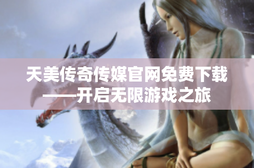 天美传奇传媒官网免费下载——开启无限游戏之旅