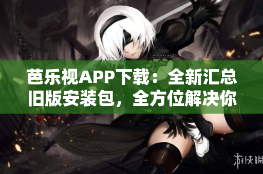芭乐视APP下载：全新汇总旧版安装包，全方位解决你的观影需求