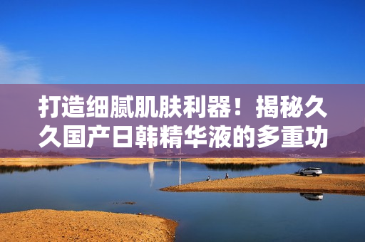 打造细腻肌肤利器！揭秘久久国产日韩精华液的多重功效