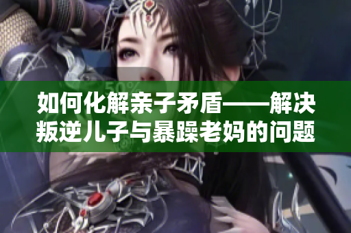 如何化解亲子矛盾——解决叛逆儿子与暴躁老妈的问题