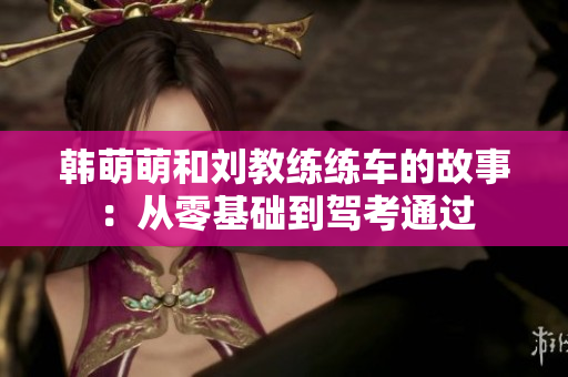 韩萌萌和刘教练练车的故事:从零基础到驾考通过 韩萌萌和刘教练练车的故事:从零基础到驾考通过