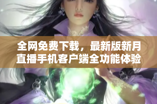 全网免费下载，最新版新月直播手机客户端全功能体验~