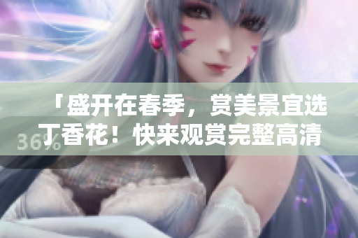 「盛开在春季，赏美景宜选丁香花！快来观赏完整高清视频！」