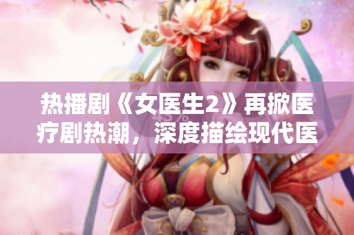 热播剧《女医生2》再掀医疗剧热潮,深度描绘现代医生职业生涯! 热播剧《女医生2》再掀医疗剧热潮,深度描绘现代医生职业生涯!