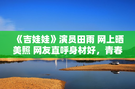 《吉娃娃》演员田雨 网上晒美照 网友直呼身材好,青春无敌! 《吉娃娃》演员田雨 网上晒美照 网友直呼身材好,青春无敌!