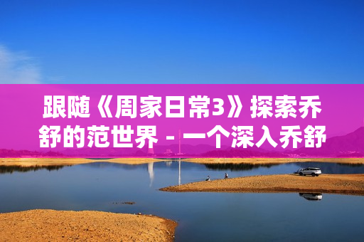 跟随《周家日常3》探索乔舒的范世界 - 一个深入乔舒的爆笑日常的视频节目 跟随《周家日常3》探索乔舒的范世界 - 一个深入乔舒的爆笑日常的视频节目