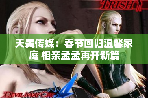 天美传媒:春节回归温馨家庭 相亲孟孟再开新篇 天美传媒:春节回归温馨家庭 相亲孟孟再开新篇