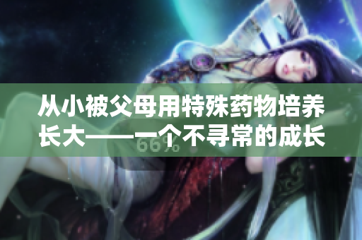 从小被父母用特殊药物培养长大——一个不寻常的成长经历 从小被父母用特殊药物培养长大——一个不寻常的成长经历