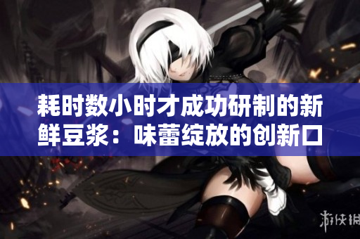 耗时数小时才成功研制的新鲜豆浆：味蕾绽放的创新口感！