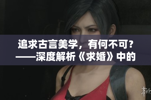 追求古言美学，有何不可？——深度解析《求婚》中的C1V1情节