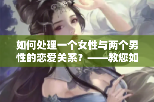 如何处理一个女性与两个男性的恋爱关系？——教您如何应对多人交往。