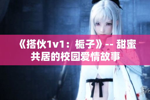 《搭伙1v1：栀子》-- 甜蜜共居的校园爱情故事