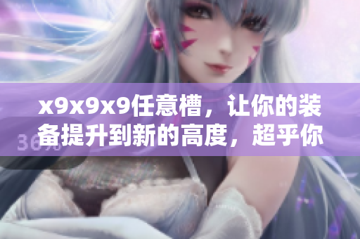 x9x9x9任意槽，让你的装备提升到新的高度，超乎你的想象！