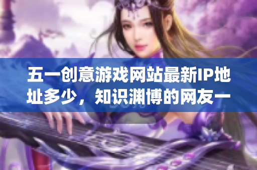 五一创意游戏网站最新IP地址多少，知识渊博的网友一起来看看(1)