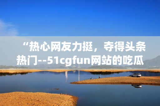 “热心网友力挺，夺得头条热门--51cgfun网站的吃瓜达人们”