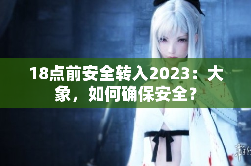 18点前安全转入2023:大象,如何确保安全? 18点前安全转入2023:大象,如何确保安全?