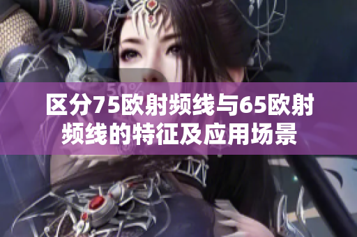 区分75欧射频线与65欧射频线的特征及应用场景