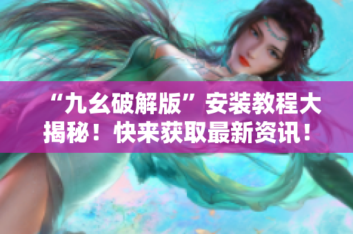 “九幺破解版”安装教程大揭秘！快来获取最新资讯！