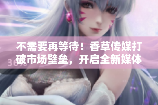 不需要再等待！香草传媒打破市场壁垒，开启全新媒体时代