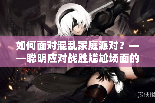 如何面对混乱家庭派对？——聪明应对战胜尴尬场面的8种方法