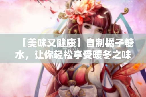【美味又健康】自制橘子糖水，让你轻松享受暖冬之味！