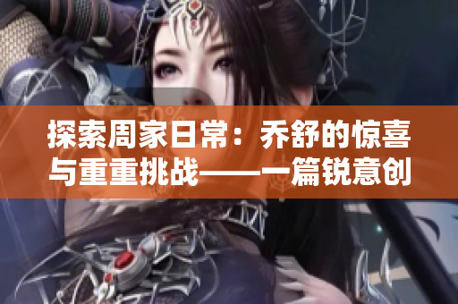 探索周家日常：乔舒的惊喜与重重挑战——一篇锐意创新的家庭生活文章