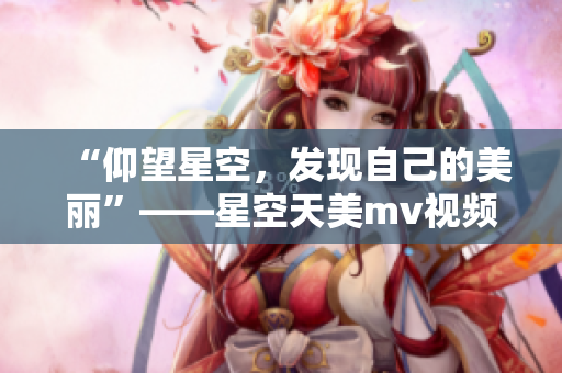 “仰望星空，发现自己的美丽”——星空天美mv视频感动人心！