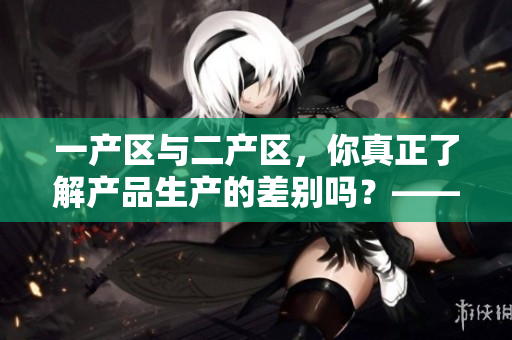 一产区与二产区，你真正了解产品生产的差别吗？——探究产区产品差异