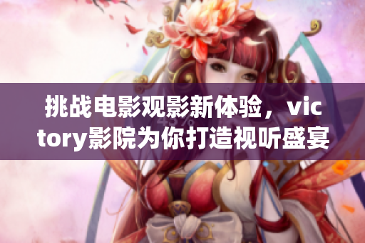 挑战电影观影新体验，victory影院为你打造视听盛宴