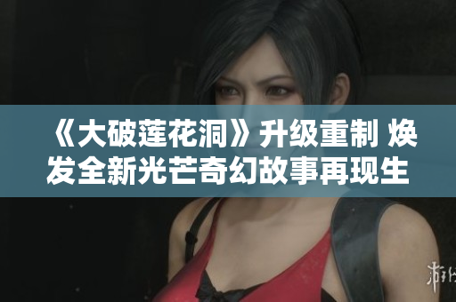 《大破莲花洞》升级重制 焕发全新光芒奇幻故事再现生机