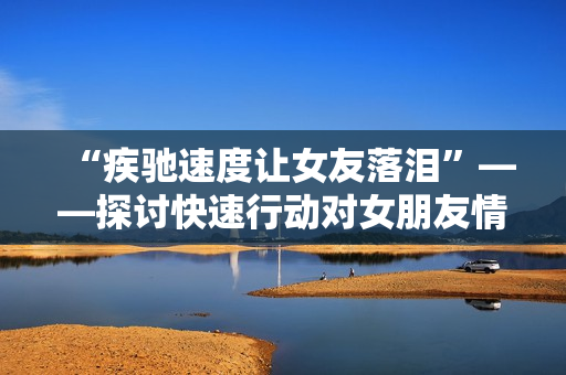 “疾驰速度让女友落泪”——探讨快速行动对女朋友情感的影响