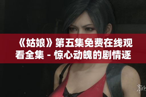 《姑娘》第五集免费在线观看全集 - 惊心动魄的剧情逐渐展开