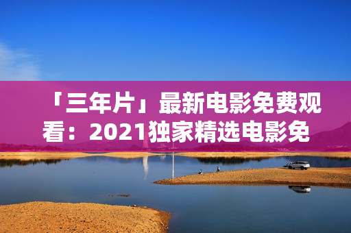 「三年片」最新电影免费观看：2021独家精选电影免费在线观看平台