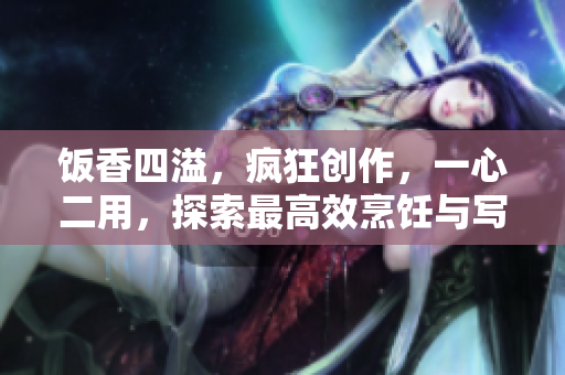 饭香四溢，疯狂创作，一心二用，探索最高效烹饪与写作的奥妙