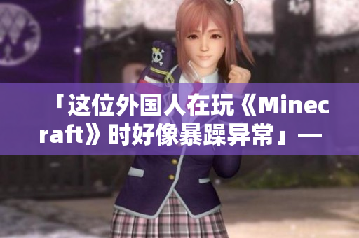 「这位外国人在玩《Minecraft》时好像暴躁异常」——一名编辑的见闻 「这位外国人在玩《Minecraft》时好像暴躁异常」——一名编辑的见闻
